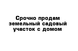 Срочно продам земельный садовый участок с домом